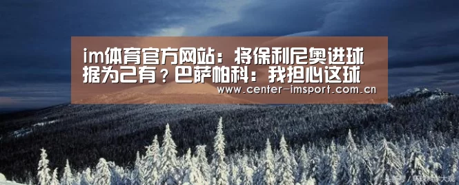 im体育官方网站：将保利尼奥进球据为己有？巴萨帕科：我担心这