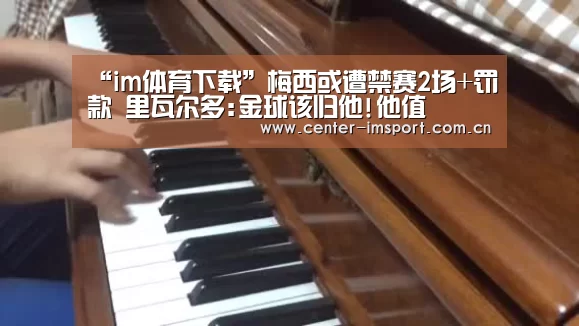 “im体育下载”梅西或遭禁赛2场+罚款 里瓦尔多:金球该归他
